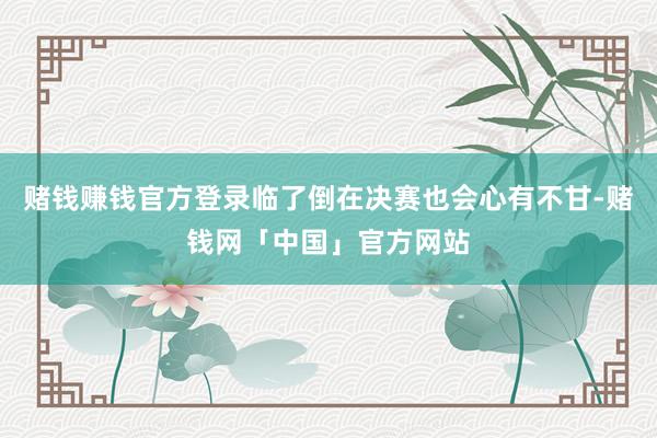 赌钱赚钱官方登录临了倒在决赛也会心有不甘-赌钱网「中国」官方网站