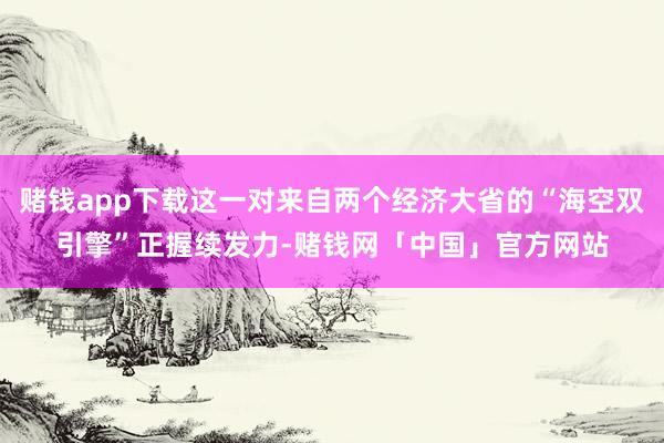 赌钱app下载这一对来自两个经济大省的“海空双引擎”正握续发力-赌钱网「中国」官方网站