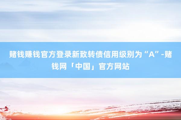 赌钱赚钱官方登录新致转债信用级别为“A”-赌钱网「中国」官方网站