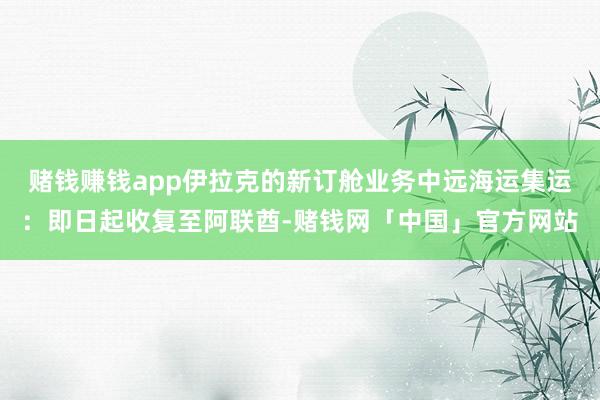 赌钱赚钱app伊拉克的新订舱业务中远海运集运：即日起收复至阿联酋-赌钱网「中国」官方网站