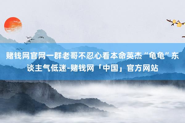 赌钱网官网一群老哥不忍心看本命英杰“龟龟”东谈主气低迷-赌钱网「中国」官方网站