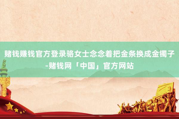 赌钱赚钱官方登录骆女士念念着把金条换成金镯子-赌钱网「中国」官方网站