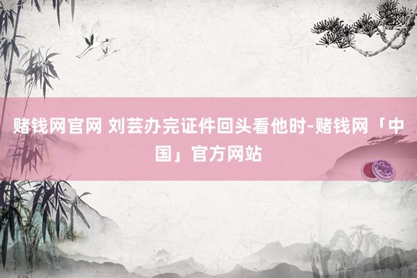 赌钱网官网 刘芸办完证件回头看他时-赌钱网「中国」官方网站
