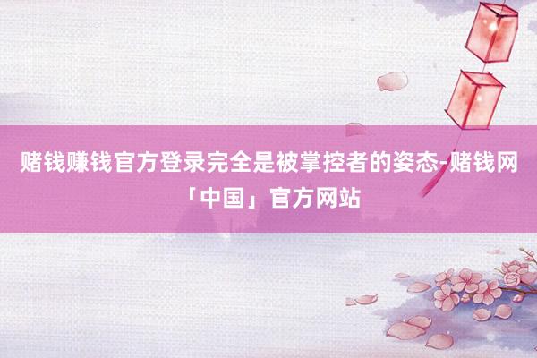 赌钱赚钱官方登录完全是被掌控者的姿态-赌钱网「中国」官方网站