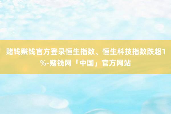赌钱赚钱官方登录恒生指数、恒生科技指数跌超1%-赌钱网「中国」官方网站