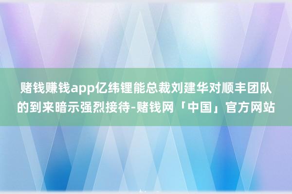 赌钱赚钱app　　亿纬锂能总裁刘建华对顺丰团队的到来暗示强烈接待-赌钱网「中国」官方网站