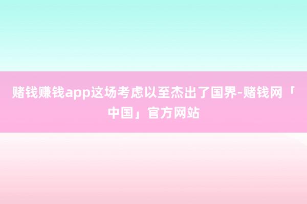 赌钱赚钱app这场考虑以至杰出了国界-赌钱网「中国」官方网站