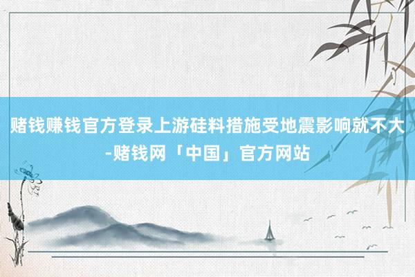 赌钱赚钱官方登录上游硅料措施受地震影响就不大-赌钱网「中国」官方网站