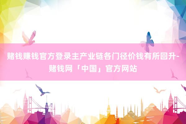 赌钱赚钱官方登录主产业链各门径价钱有所回升-赌钱网「中国」官方网站