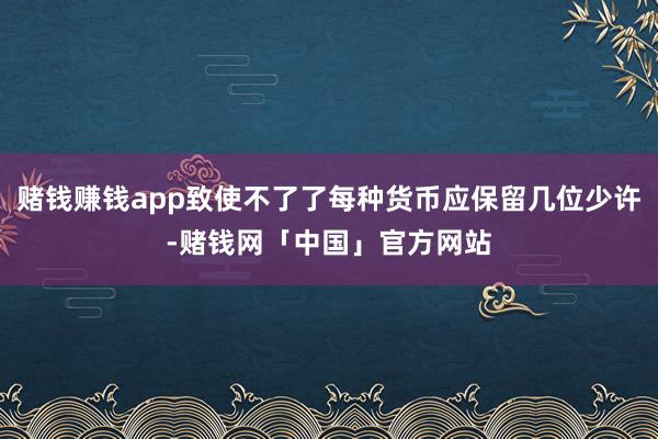 赌钱赚钱app致使不了了每种货币应保留几位少许-赌钱网「中国」官方网站