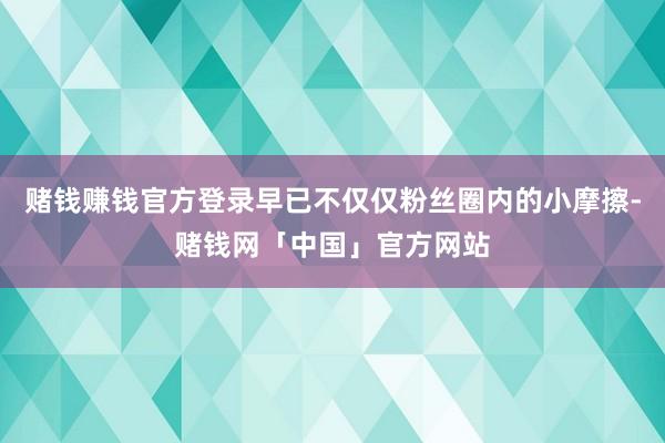 赌钱赚钱官方登录早已不仅仅粉丝圈内的小摩擦-赌钱网「中国」官方网站