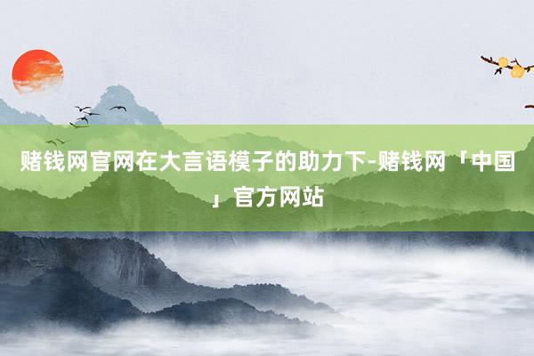 赌钱网官网在大言语模子的助力下-赌钱网「中国」官方网站