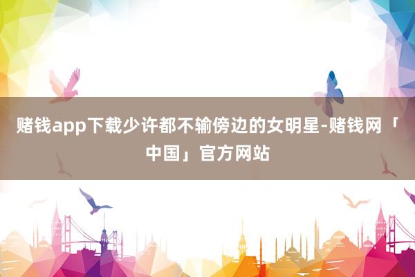 赌钱app下载少许都不输傍边的女明星-赌钱网「中国」官方网站