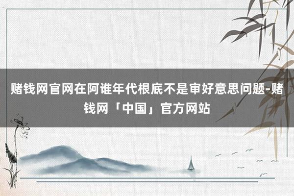 赌钱网官网在阿谁年代根底不是审好意思问题-赌钱网「中国」官方网站