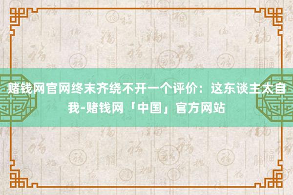 赌钱网官网终末齐绕不开一个评价：这东谈主太自我-赌钱网「中国」官方网站