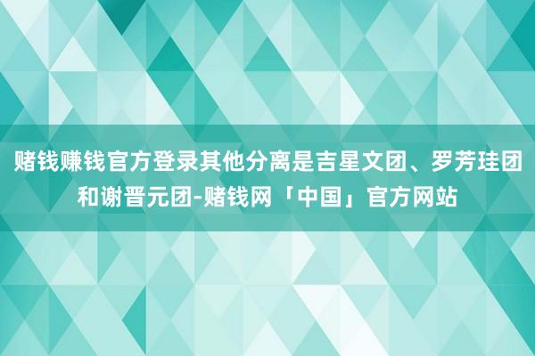 赌钱赚钱官方登录其他分离是吉星文团、罗芳珪团和谢晋元团-赌钱网「中国」官方网站