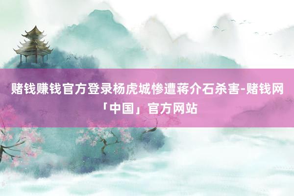 赌钱赚钱官方登录杨虎城惨遭蒋介石杀害-赌钱网「中国」官方网站