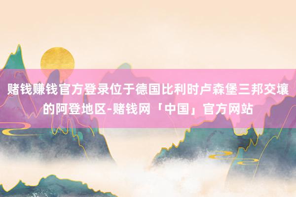赌钱赚钱官方登录位于德国比利时卢森堡三邦交壤的阿登地区-赌钱网「中国」官方网站