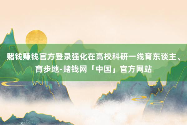 赌钱赚钱官方登录强化在高校科研一线育东谈主、育步地-赌钱网「中国」官方网站