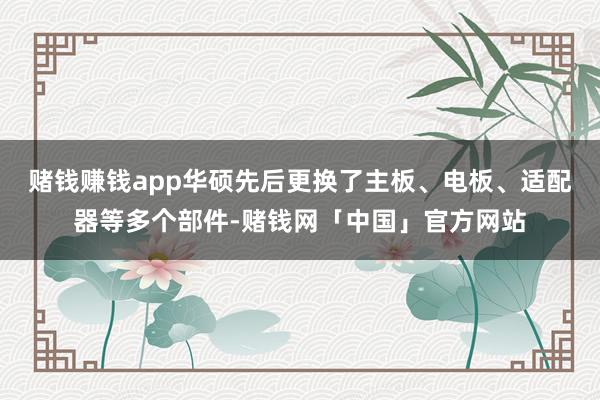 赌钱赚钱app华硕先后更换了主板、电板、适配器等多个部件-赌钱网「中国」官方网站