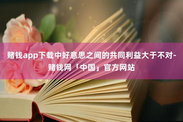 赌钱app下载中好意思之间的共同利益大于不对-赌钱网「中国」官方网站