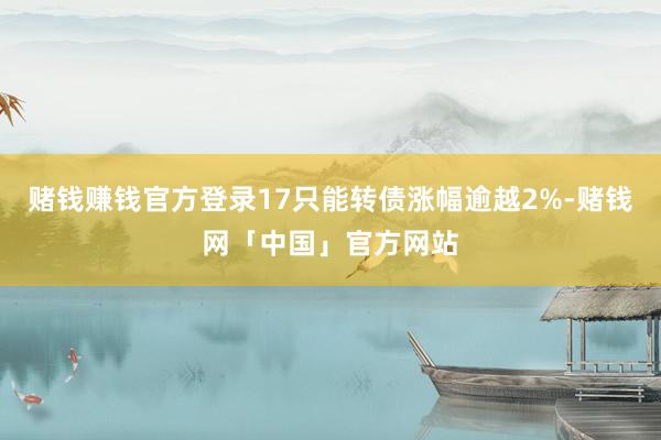 赌钱赚钱官方登录17只能转债涨幅逾越2%-赌钱网「中国」官方网站