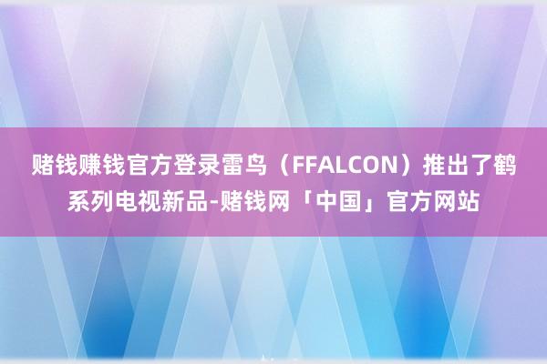 赌钱赚钱官方登录雷鸟（FFALCON）推出了鹤系列电视新品-赌钱网「中国」官方网站