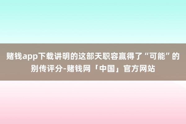 赌钱app下载讲明的这部天职容赢得了“可能”的别传评分-赌钱网「中国」官方网站