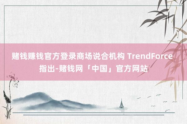 赌钱赚钱官方登录商场说合机构 TrendForce 指出-赌钱网「中国」官方网站