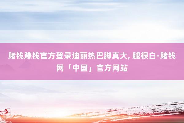赌钱赚钱官方登录迪丽热巴脚真大, 腿很白-赌钱网「中国」官方网站