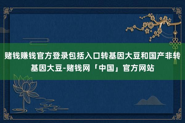 赌钱赚钱官方登录包括入口转基因大豆和国产非转基因大豆-赌钱网「中国」官方网站