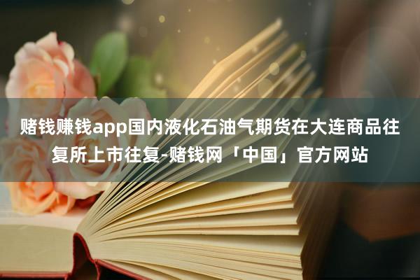 赌钱赚钱app国内液化石油气期货在大连商品往复所上市往复-赌钱网「中国」官方网站