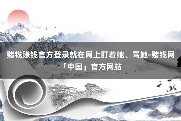 赌钱赚钱官方登录就在网上盯着她、骂她-赌钱网「中国」官方网站
