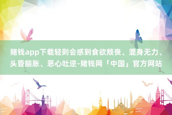 赌钱app下载轻则会感到食欲颓丧、混身无力、头昏脑胀、恶心吐逆-赌钱网「中国」官方网站