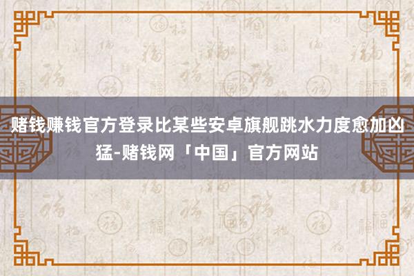赌钱赚钱官方登录比某些安卓旗舰跳水力度愈加凶猛-赌钱网「中国」官方网站