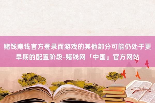 赌钱赚钱官方登录而游戏的其他部分可能仍处于更早期的配置阶段-赌钱网「中国」官方网站