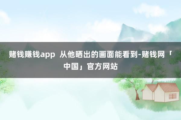 赌钱赚钱app  从他晒出的画面能看到-赌钱网「中国」官方网站