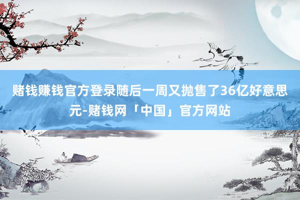 赌钱赚钱官方登录随后一周又抛售了36亿好意思元-赌钱网「中国」官方网站