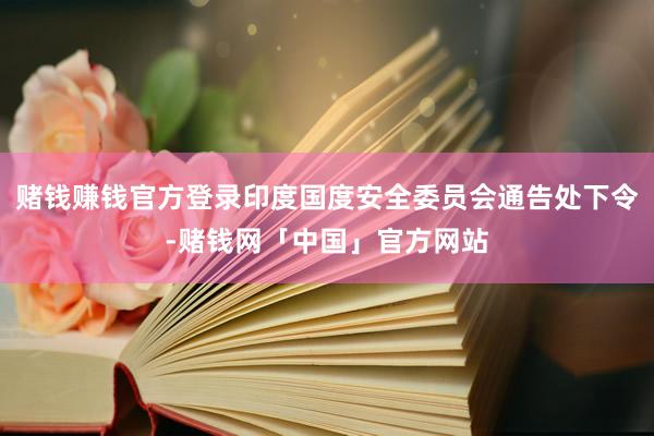 赌钱赚钱官方登录印度国度安全委员会通告处下令-赌钱网「中国」官方网站