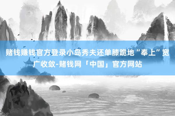 赌钱赚钱官方登录小岛秀夫还单膝跪地“奉上”宽广收敛-赌钱网「中国」官方网站