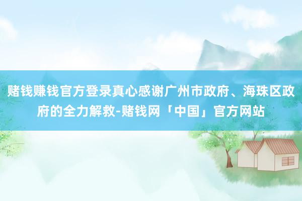赌钱赚钱官方登录真心感谢广州市政府、海珠区政府的全力解救-赌钱网「中国」官方网站