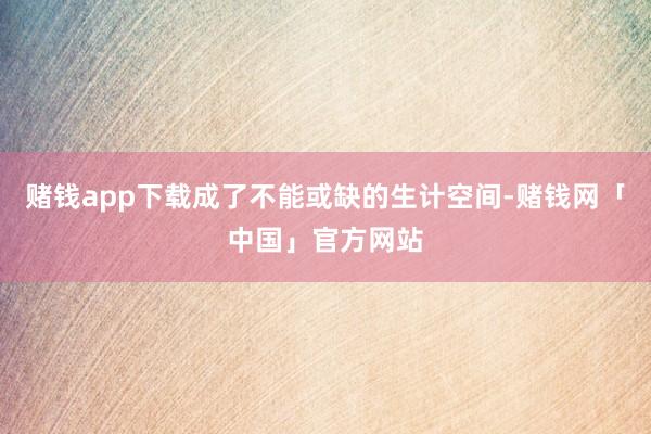 赌钱app下载成了不能或缺的生计空间-赌钱网「中国」官方网站