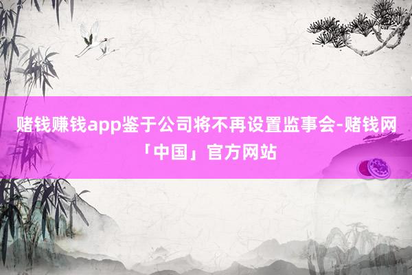 赌钱赚钱app鉴于公司将不再设置监事会-赌钱网「中国」官方网站