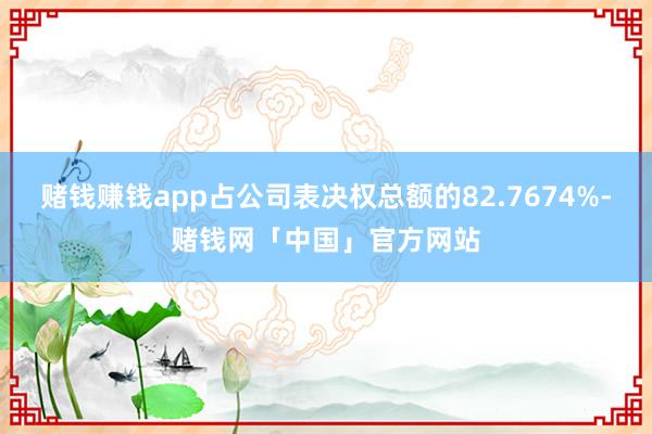 赌钱赚钱app占公司表决权总额的82.7674%-赌钱网「中国」官方网站