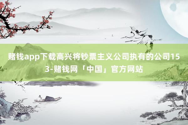 赌钱app下载高兴将钞票主义公司执有的公司153-赌钱网「中国」官方网站