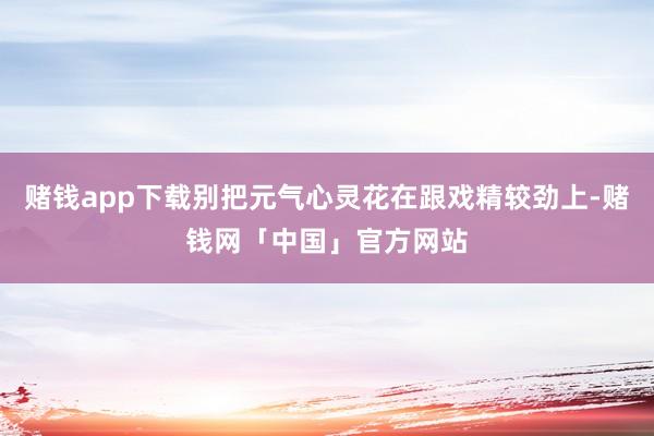 赌钱app下载别把元气心灵花在跟戏精较劲上-赌钱网「中国」官方网站