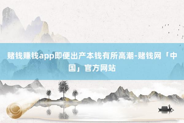 赌钱赚钱app即便出产本钱有所高潮-赌钱网「中国」官方网站