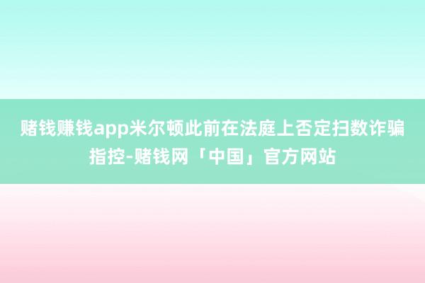 赌钱赚钱app　　米尔顿此前在法庭上否定扫数诈骗指控-赌钱网「中国」官方网站
