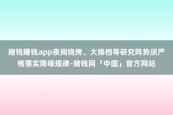 赌钱赚钱app夜间烧烤、大排档等研究阵势须严格落实降噪规律-赌钱网「中国」官方网站