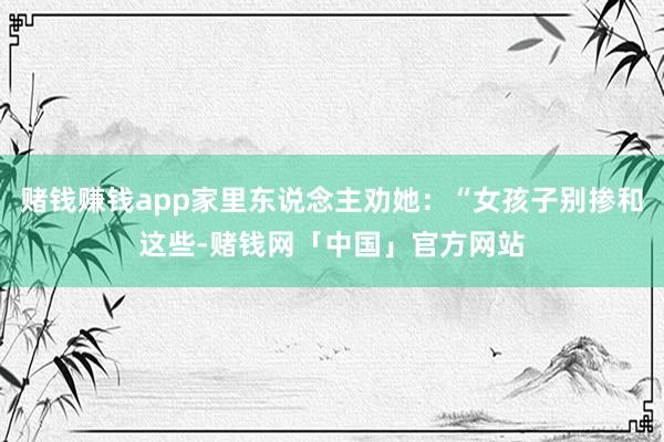 赌钱赚钱app家里东说念主劝她：“女孩子别掺和这些-赌钱网「中国」官方网站